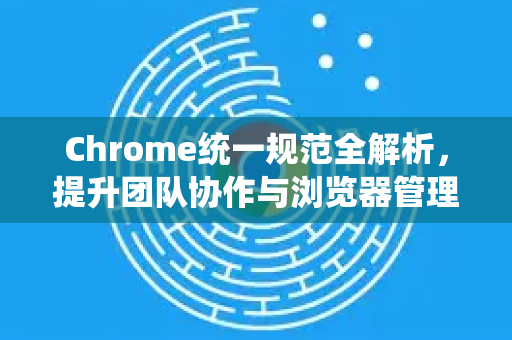 Chrome统一规范全解析，提升团队协作与浏览器管理效率的终极指南