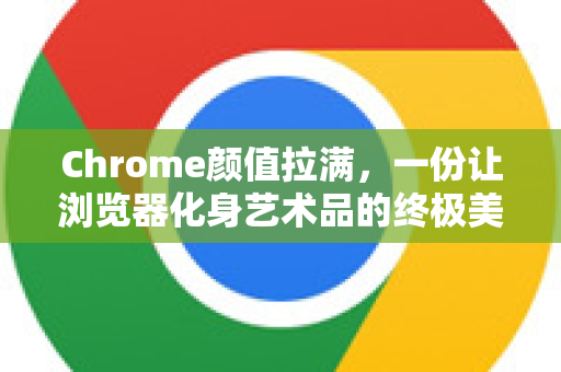 Chrome颜值拉满，一份让浏览器化身艺术品的终极美学手册