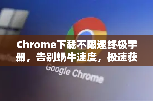Chrome下载不限速终极手册，告别蜗牛速度，极速获取浏览器