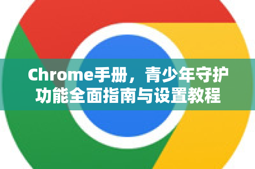 Chrome手册，青少年守护功能全面指南与设置教程