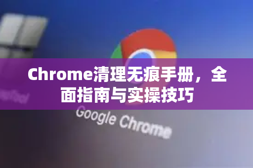 Chrome清理无痕手册，全面指南与实操技巧