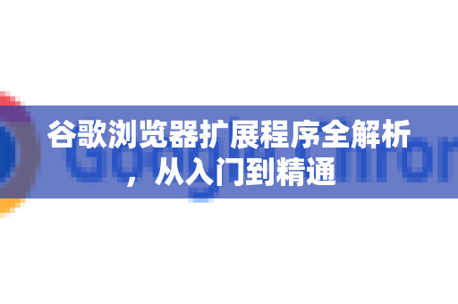 谷歌浏览器扩展程序全解析，从入门到精通