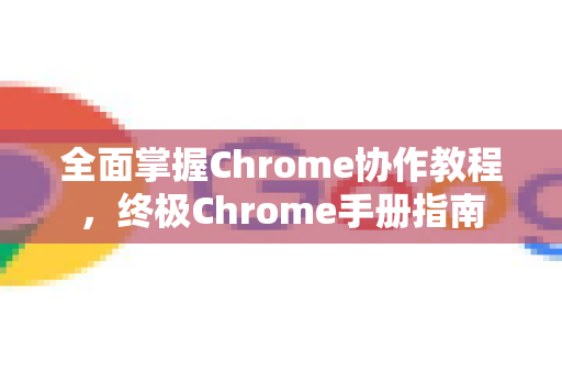 全面掌握Chrome协作教程，终极Chrome手册指南