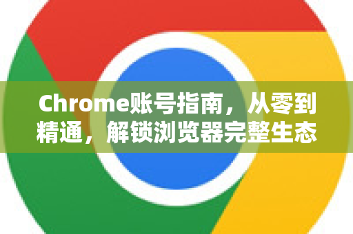 Chrome账号指南，从零到精通，解锁浏览器完整生态