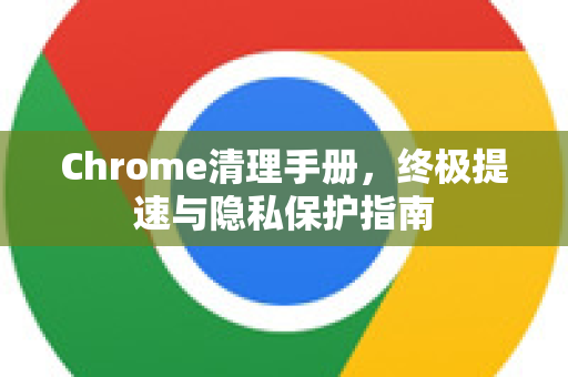 Chrome清理手册，终极提速与隐私保护指南
