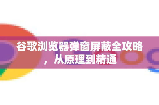 谷歌浏览器弹窗屏蔽全攻略，从原理到精通