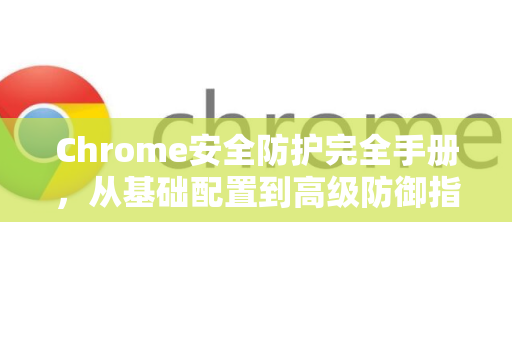Chrome安全防护完全手册，从基础配置到高级防御指南