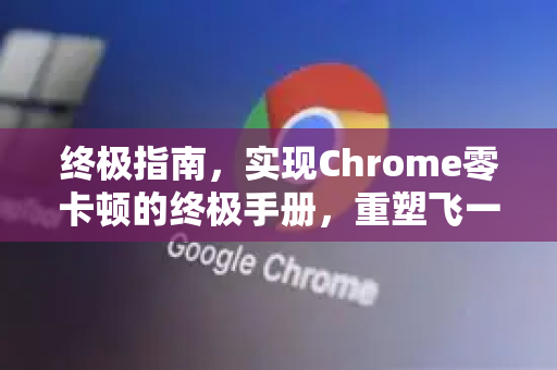 终极指南，实现Chrome零卡顿的终极手册，重塑飞一般体验