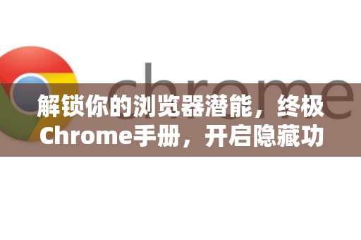 解锁你的浏览器潜能，终极Chrome手册，开启隐藏功能