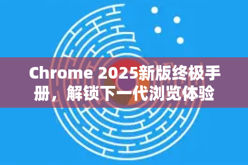Chrome 2025新版终极手册，解锁下一代浏览体验
