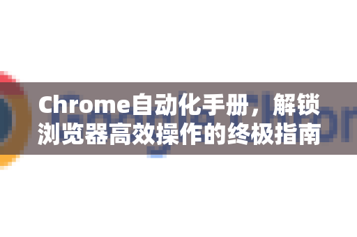 Chrome自动化手册，解锁浏览器高效操作的终极指南