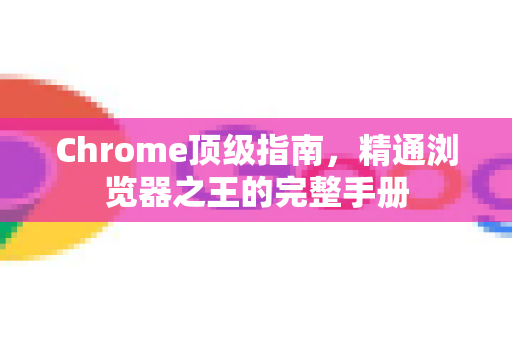 Chrome顶级指南，精通浏览器之王的完整手册