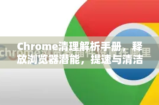 Chrome清理解析手册，释放浏览器潜能，提速与清洁完整指南