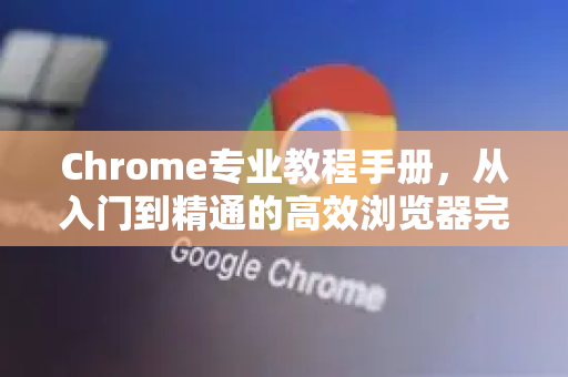 Chrome专业教程手册，从入门到精通的高效浏览器完全指南