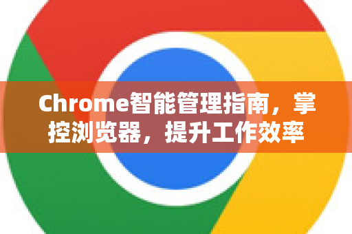 Chrome智能管理指南，掌控浏览器，提升工作效率