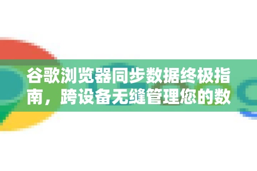 谷歌浏览器同步数据终极指南，跨设备无缝管理您的数字生活