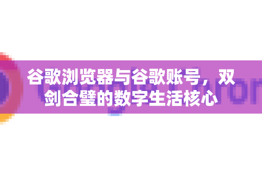 谷歌浏览器与谷歌账号，双剑合璧的数字生活核心