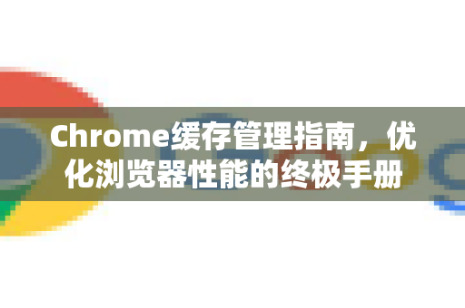 Chrome缓存管理指南，优化浏览器性能的终极手册
