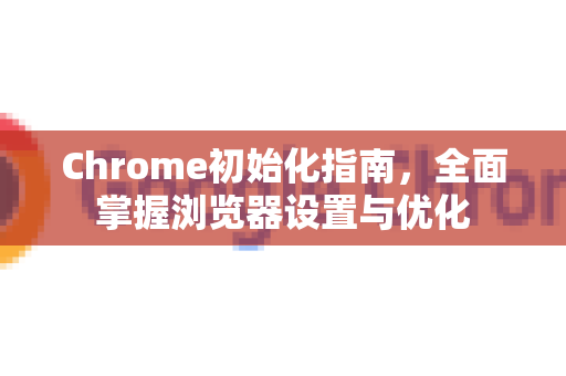 Chrome初始化指南，全面掌握浏览器设置与优化