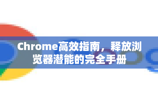 Chrome高效指南，释放浏览器潜能的完全手册