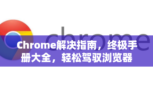 Chrome解决指南，终极手册大全，轻松驾驭浏览器