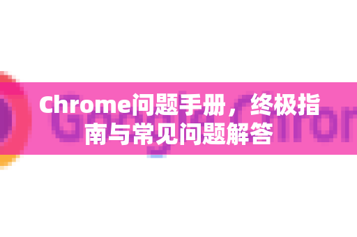 Chrome问题手册，终极指南与常见问题解答