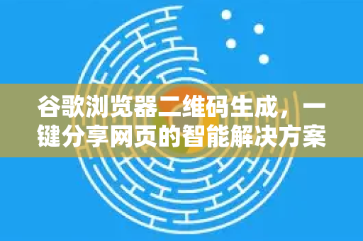 谷歌浏览器二维码生成，一键分享网页的智能解决方案