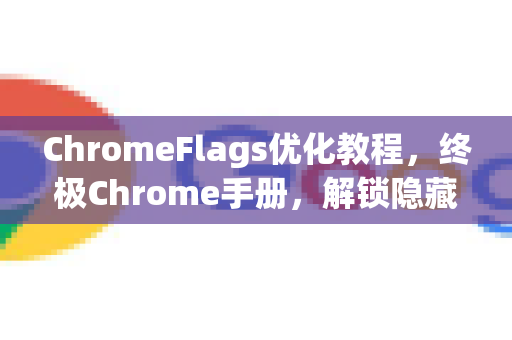 ChromeFlags优化教程，终极Chrome手册，解锁隐藏功能提升性能