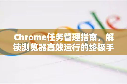 Chrome任务管理指南，解锁浏览器高效运行的终极手册