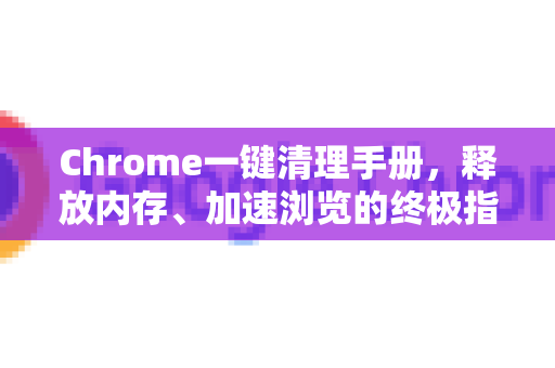 Chrome一键清理手册，释放内存、加速浏览的终极指南