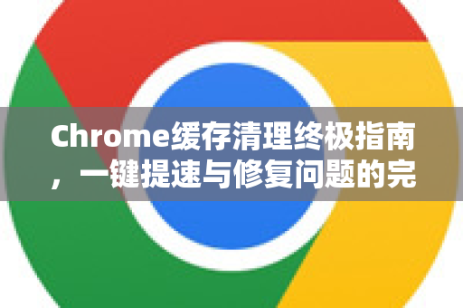 Chrome缓存清理终极指南，一键提速与修复问题的完整教程