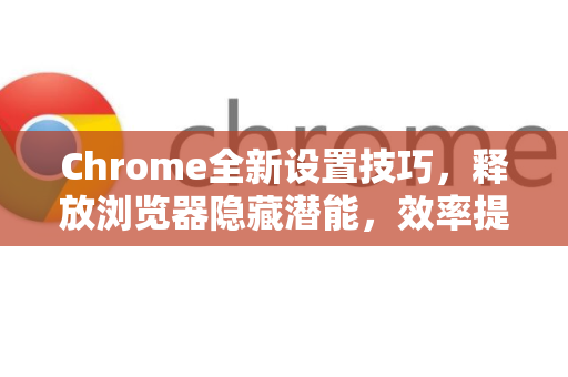 Chrome全新设置技巧，释放浏览器隐藏潜能，效率提升指南