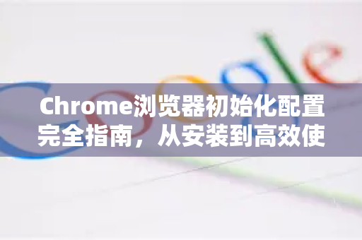Chrome浏览器初始化配置完全指南，从安装到高效使用的秘诀
