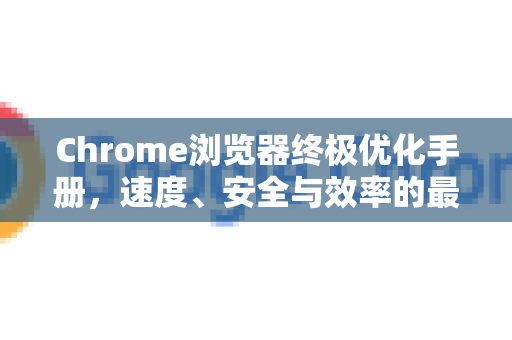 Chrome浏览器终极优化手册，速度、安全与效率的最优配置指南