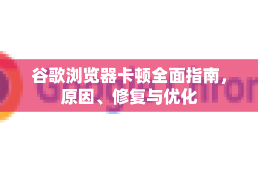 谷歌浏览器卡顿全面指南，原因、修复与优化
