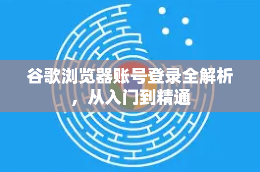谷歌浏览器账号登录全解析，从入门到精通