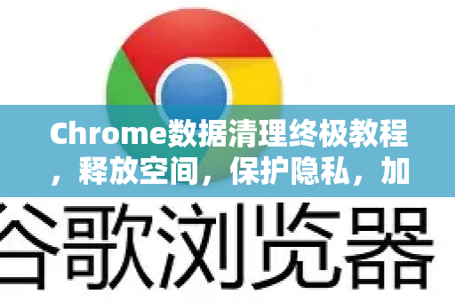 Chrome数据清理终极教程，释放空间，保护隐私，加速浏览！