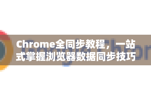 Chrome全同步教程，一站式掌握浏览器数据同步技巧