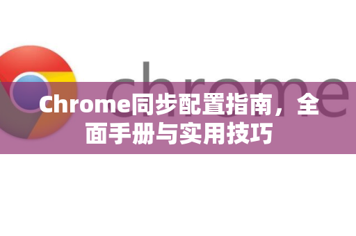 Chrome同步配置指南，全面手册与实用技巧
