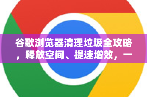 谷歌浏览器清理垃圾全攻略，释放空间、提速增效，一键搞定！
