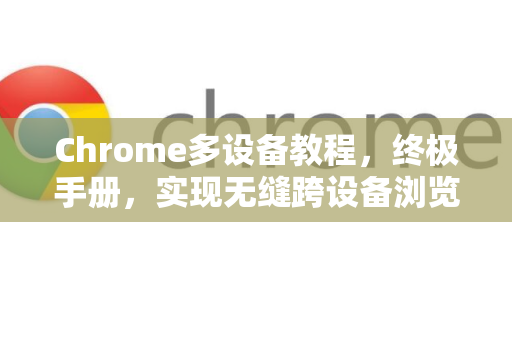 Chrome多设备教程，终极手册，实现无缝跨设备浏览体验