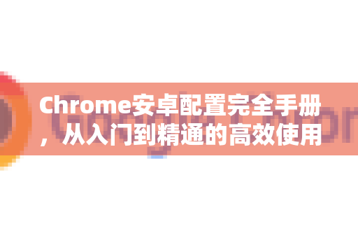 Chrome安卓配置完全手册，从入门到精通的高效使用指南