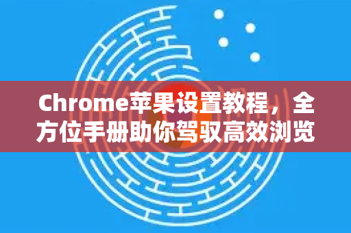 Chrome苹果设置教程，全方位手册助你驾驭高效浏览