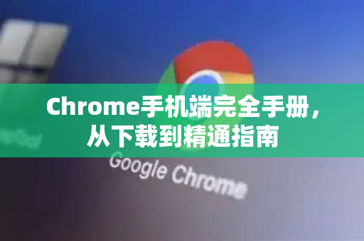 Chrome手机端完全手册，从下载到精通指南