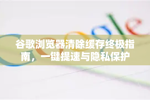 谷歌浏览器清除缓存终极指南，一键提速与隐私保护