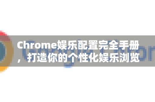 Chrome娱乐配置完全手册，打造你的个性化娱乐浏览器