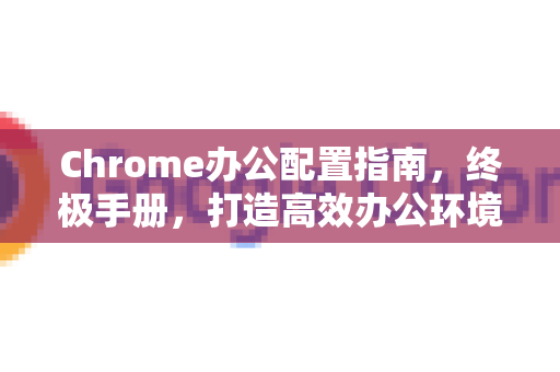 Chrome办公配置指南，终极手册，打造高效办公环境