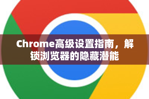 Chrome高级设置指南，解锁浏览器的隐藏潜能