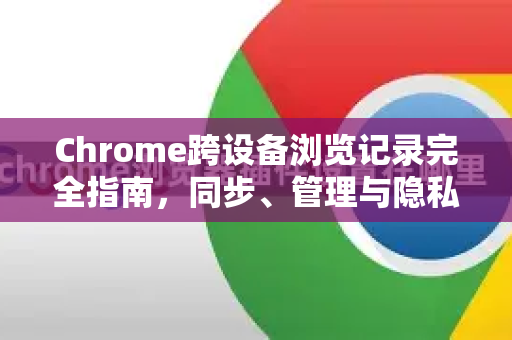 Chrome跨设备浏览记录完全指南，同步、管理与隐私保护