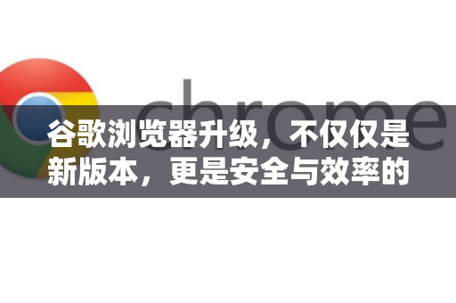 谷歌浏览器升级，不仅仅是新版本，更是安全与效率的守护